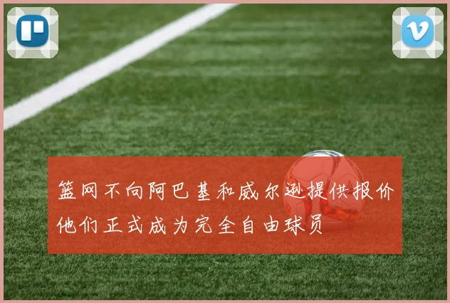 篮网不向阿巴基和威尔逊提供报价他们正式成为完全自由球员