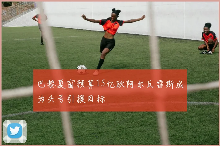 巴黎夏窗预算15亿欧阿尔瓦雷斯成为头号引援目标