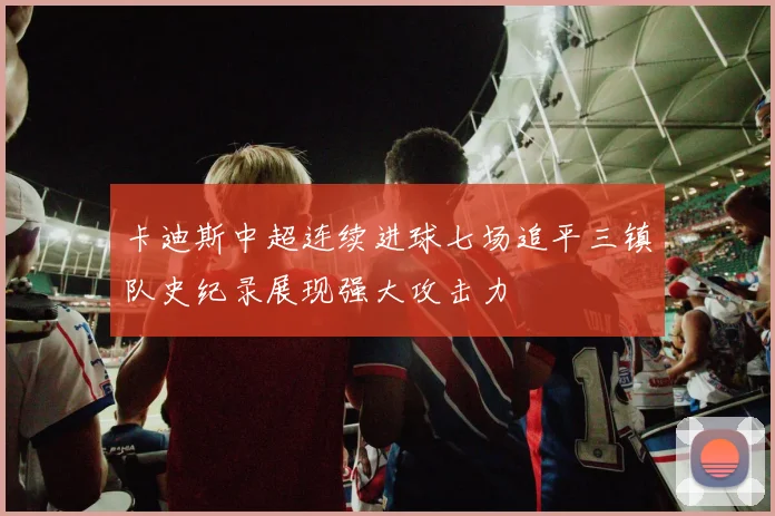 卡迪斯中超连续进球七场追平三镇队史纪录展现强大攻击力