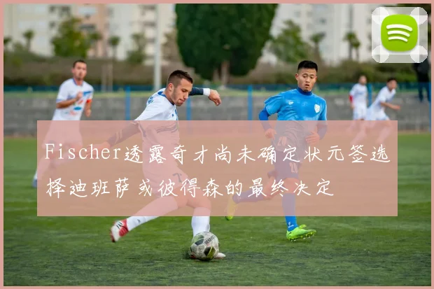 Fischer透露奇才尚未确定状元签选择迪班萨或彼得森的最终决定