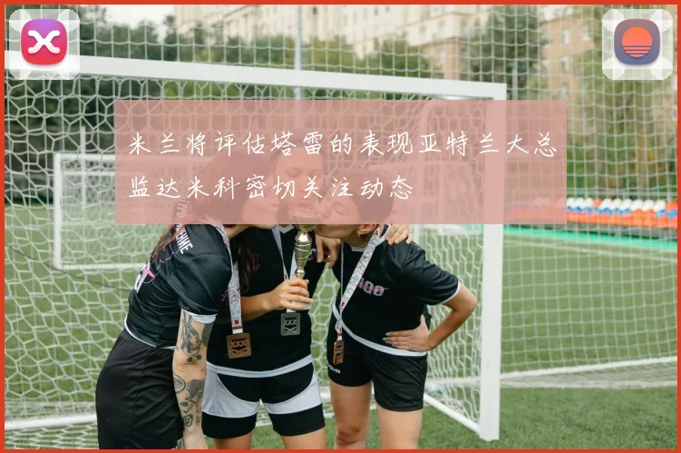 米兰将评估塔雷的表现亚特兰大总监达米科密切关注动态
