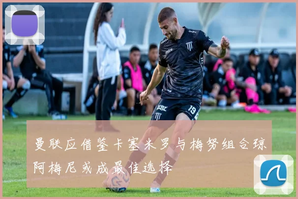 曼联应借鉴卡塞米罗与梅努组合琼阿梅尼或成最佳选择