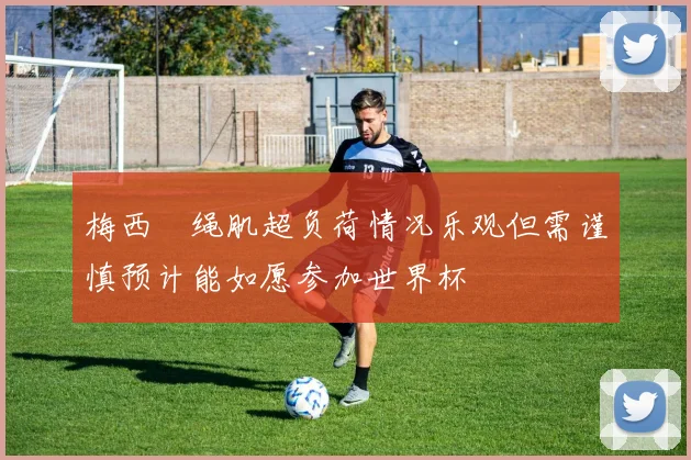 梅西腘绳肌超负荷情况乐观但需谨慎预计能如愿参加世界杯