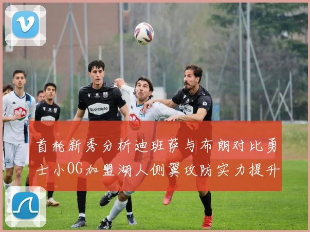 首轮新秀分析迪班萨与布朗对比勇士小OG加盟湖人侧翼攻防实力提升