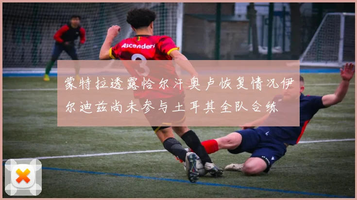 蒙特拉透露恰尔汗奥卢恢复情况伊尔迪兹尚未参与土耳其全队合练