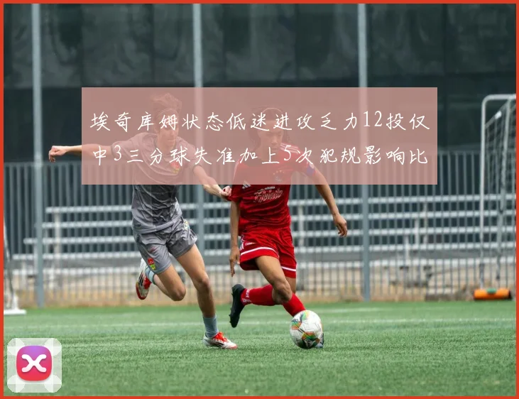 埃奇库姆状态低迷进攻乏力12投仅中3三分球失准加上5次犯规影响比赛表现