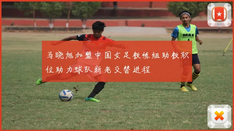 马晓旭加盟中国女足教练组助教职位助力球队新老交替进程