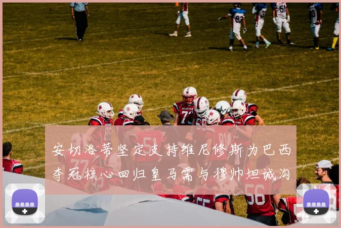 安切洛蒂坚定支持维尼修斯为巴西夺冠核心回归皇马需与穆帅坦诚沟通