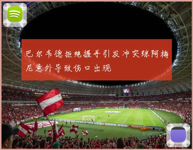 巴尔韦德拒绝握手引发冲突琼阿梅尼意外导致伤口出现