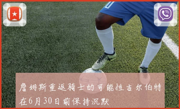 詹姆斯重返骑士的可能性吉尔伯特在6月30日前保持沉默