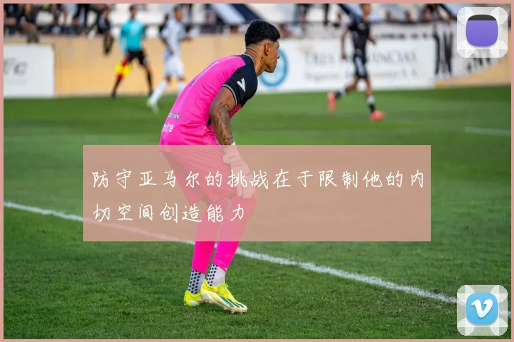 防守亚马尔的挑战在于限制他的内切空间创造能力
