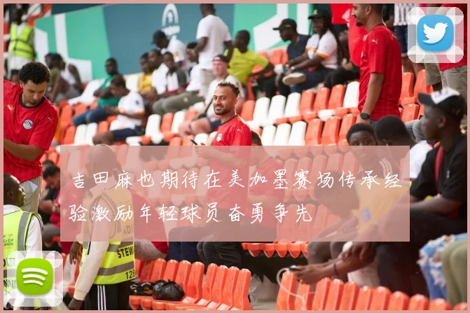 吉田麻也期待在美加墨赛场传承经验激励年轻球员奋勇争先