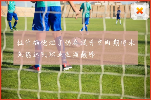 拉什福德坦言仍有提升空间期待未来能达到职业生涯巅峰