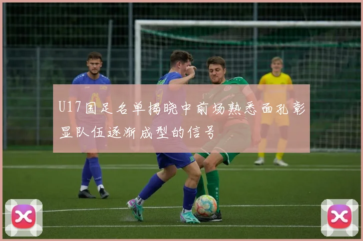 U17国足名单揭晓中前场熟悉面孔彰显队伍逐渐成型的信号