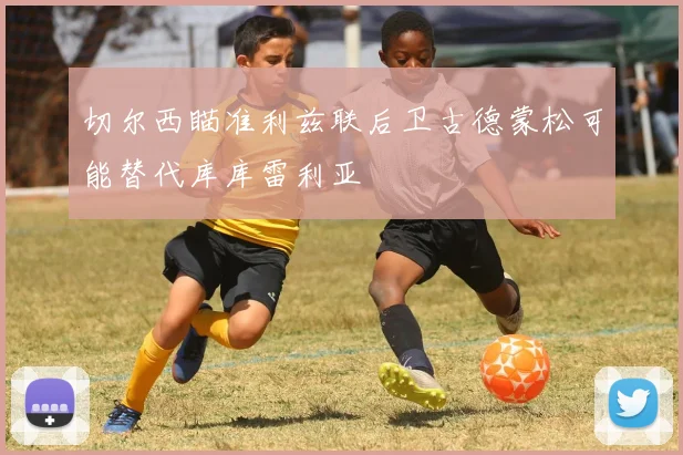 切尔西瞄准利兹联后卫古德蒙松可能替代库库雷利亚