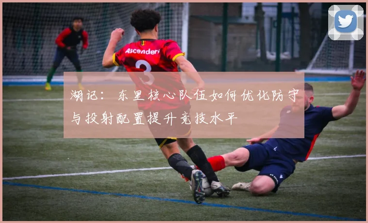 湖记：东里核心队伍如何优化防守与投射配置提升竞技水平