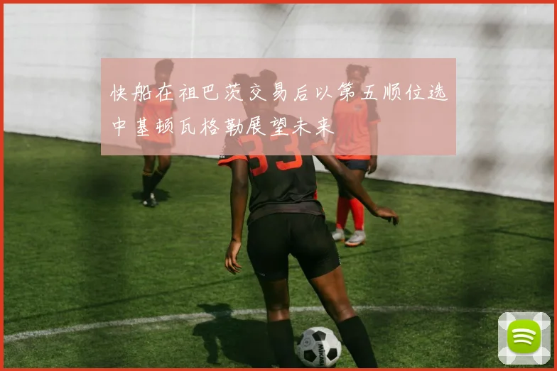 快船在祖巴茨交易后以第五顺位选中基顿瓦格勒展望未来