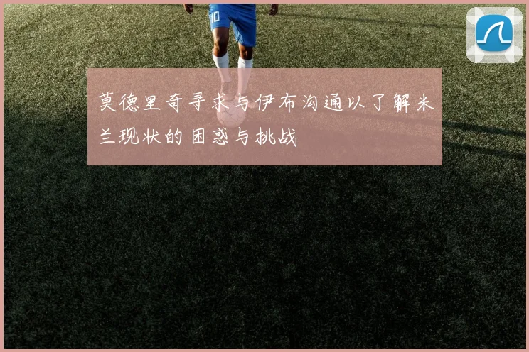 莫德里奇寻求与伊布沟通以了解米兰现状的困惑与挑战