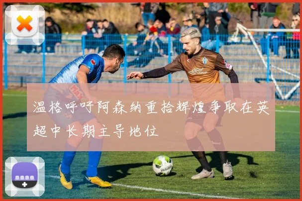 温格呼吁阿森纳重拾辉煌争取在英超中长期主导地位