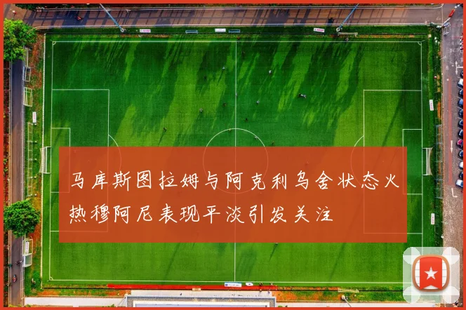 马库斯图拉姆与阿克利乌舍状态火热穆阿尼表现平淡引发关注