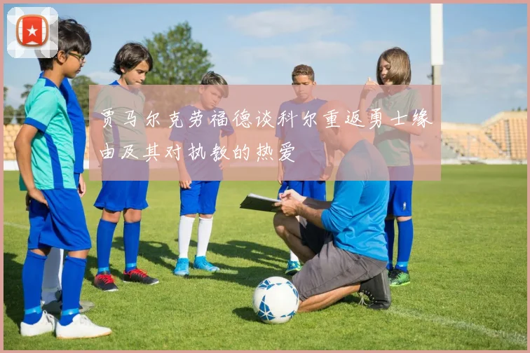 贾马尔克劳福德谈科尔重返勇士缘由及其对执教的热爱