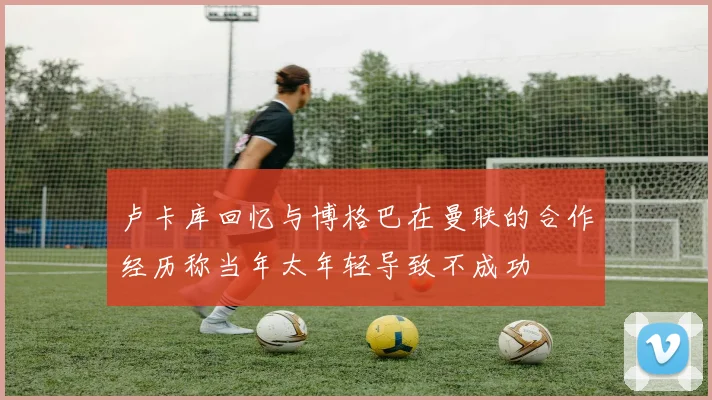 卢卡库回忆与博格巴在曼联的合作经历称当年太年轻导致不成功