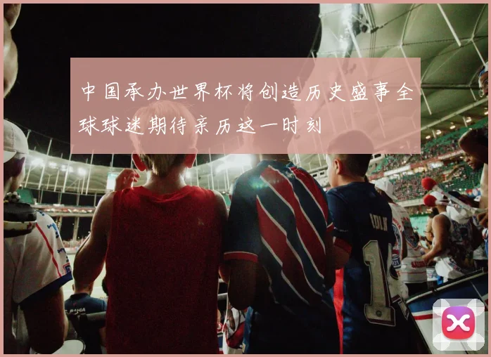 中国承办世界杯将创造历史盛事全球球迷期待亲历这一时刻