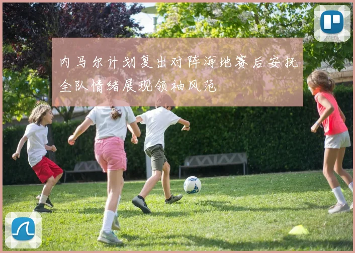 内马尔计划复出对阵海地赛后安抚全队情绪展现领袖风范